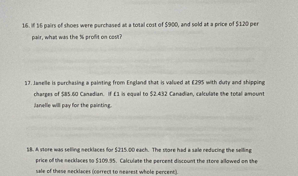 If 16 pairs of shoes were purchased at a total cost of $900, and sold at a price of $120 per 
pair, what was the % profit on cost? 
17. Janelle is purchasing a painting from England that is valued at £295 with duty and shipping 
charges of $85.60 Canadian. If £1 is equal to $2.432 Canadian, calculate the total amount 
Janelle will pay for the painting. 
18. A store was selling necklaces for $215.00 each. The store had a sale reducing the selling 
price of the necklaces to $109.95. Calculate the percent discount the store allowed on the 
sale of these necklaces (correct to nearest whole percent).