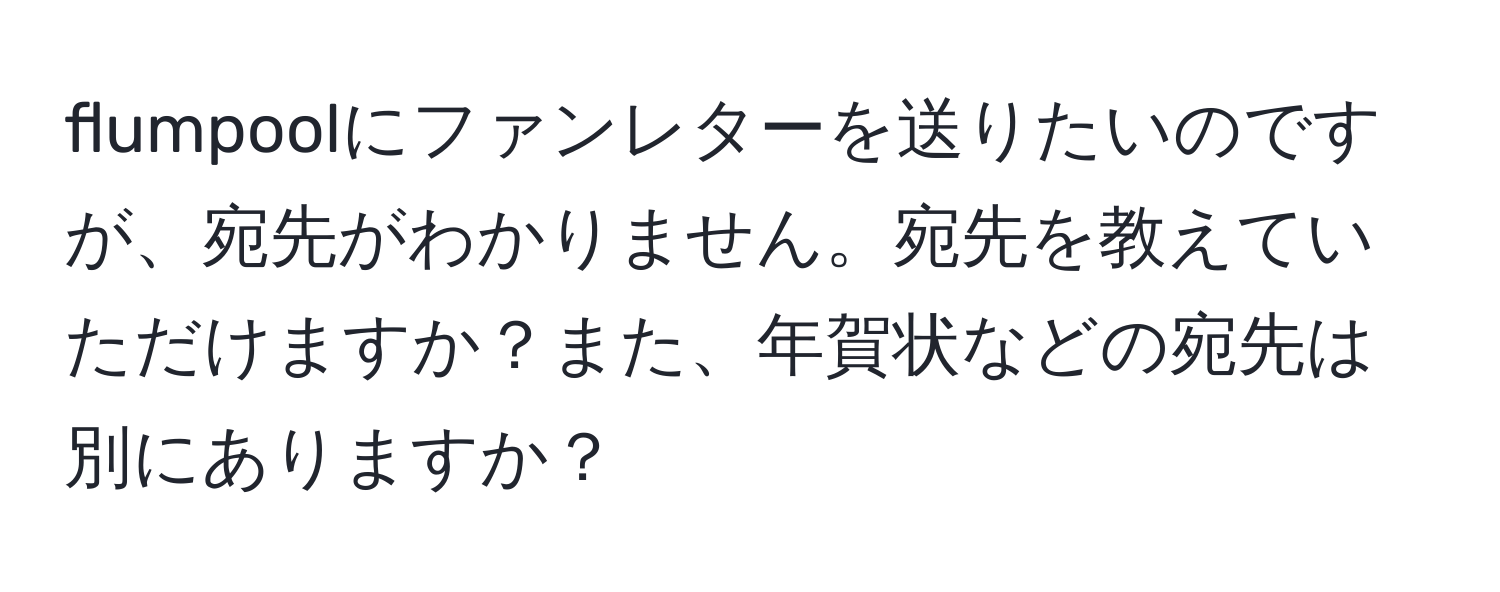 flumpoolにファンレターを送りたいのですが、宛先がわかりません。宛先を教えていただけますか？また、年賀状などの宛先は別にありますか？