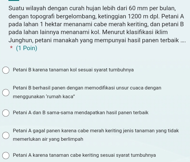 Suatu wilayah dengan curah hujan lebih dari 60 mm per bulan,
dengan topografi bergelombang, ketinggian 1200 m dpl. Petani A
pada lahan 1 hektar menanami cabe merah keriting, dan petani B
pada Iahan lainnya menanami kol. Menurut klasifıkasi iklim
Junghun, petani manakah yang mempunyai hasil panen terbaik ....
* (1 Poin)
Petani B karena tanaman kol sesuai syarat tumbuhnya
Petani B berhasil panen dengan memodifıkasi unsur cuaca dengan
menggunakan ‘rumah kaca”
Petani A dan B sama-sama mendapatkan hasil panen terbaik
Petani A gagal panen karena cabe merah keriting jenis tanaman yang tidak
memerlukan air yang berlimpah
Petani A karena tanaman cabe keriting sesuai syarat tumbuhnya