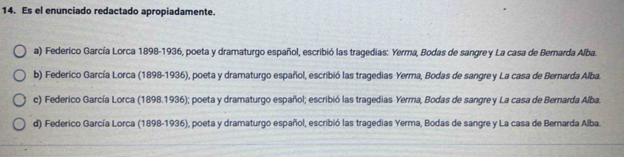 Es el enunciado redactado apropiadamente.
a) Federico García Lorca 1898-1936, poeta y dramaturgo español, escribió las tragedias: Yerma, Bodas de sangre y La casa de Bernarda Alba.
b) Federico García Lorca (1898-1936), poeta y dramaturgo español, escribió las tragedias Yerma, Bodas de sangre y La casa de Bernarda Alba.
c) Federico García Lorca (1898.1936); poeta y dramaturgo español; escribió las tragedias Yerma, Bodas de sangrey La casa de Bernarda Alba.
d) Federico García Lorca (1898-1936), poeta y dramaturgo español, escribió las tragedias Yerma, Bodas de sangre y La casa de Bernarda Alba.