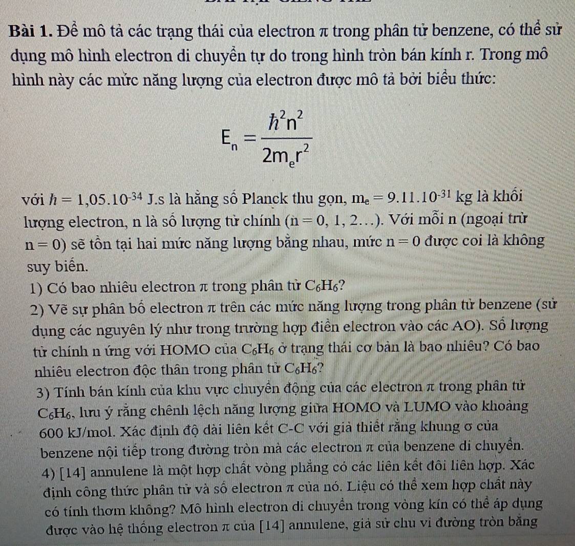 Để mô tả các trạng thái của electron π trong phân tử benzene, có thể sử
dụng mô hình electron di chuyền tự do trong hình tròn bán kính r. Trong mô
hình này các mức năng lượng của electron được mô tả bởi biểu thức:
E_n=frac h^2n^22m_er^2
với h=1,05.10^(-34) J.s là hằng số Planck thu gọn, m_e=9.11.10^(-31)kg là khối
lượng electron, n là số lượng tử chính (n=0,1,2...). Với mỗi n (ngoại trừ
n=0) sẽ tồn tại hai mức năng lượng bằng nhau, mức n=0 được coi là không
suy biển.
1) Có bao nhiêu electron π trong phân tử C_6H_6
2) Vẽ sự phân bổ electron π trên các mức năng lượng trong phân tử benzene (sử
dụng các nguyên lý như trong trường hợp điễn electron vào các AO). Sổ lượng
tử chính n ứng với HOMO của C_6H_6 ở trạng thái cơ bản là bao nhiêu? Có bao
nhiêu electron độc thân trong phân tử C_6H_6
3) Tính bán kính của khu vực chuyển động của các electron π trong phân tử
C₆H₆, lưu ý rằng chênh lệch năng lượng giữa HOMO và LUMO vào khoảng
600 kJ/mol. Xác định độ dài liên kết C-C với giả thiết rằng khung σ của
benzene nội tiếp trong đường tròn mà các electron π của benzene di chuyển.
4) [14] annulene là một hợp chất vòng phẳng có các liên kết đôi liên hợp. Xác
định công thức phân tử và số electron π của nó. Liệu có thể xem hợp chất này
có tính thơm không? Mô hình electron di chuyền trong vòng kín có thể áp dụng
được vào hệ thống electron π của [14] annulene, giả sử chu vi đường tròn bằng