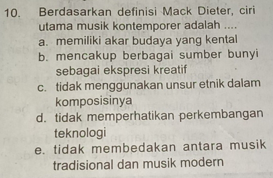 Berdasarkan definisi Mack Dieter, ciri
utama musik kontemporer adalah ....
a. memiliki akar budaya yang kental
b. mencakup berbagai sumber bunyi
sebagai ekspresi kreatif
c. tidak menggunakan unsur etnik dalam
komposisinya
d. tidak memperhatikan perkembangan
teknologi
e. tidak membedakan antara musik
tradisional dan musik modern