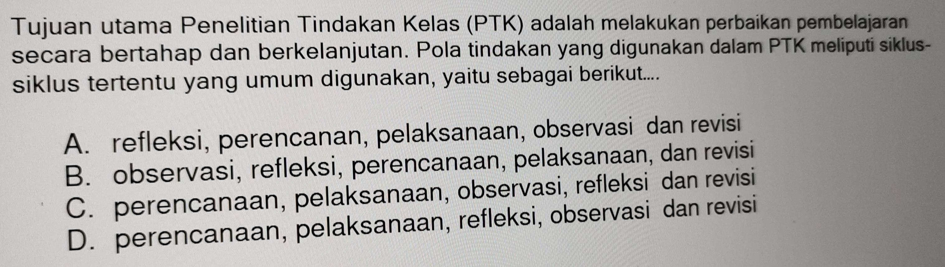 Tujuan utama Penelitian Tindakan Kelas (PTK) adalah melakukan perbaikan pembelajaran
secara bertahap dan berkelanjutan. Pola tindakan yang digunakan dalam PTK meliputi siklus-
siklus tertentu yang umum digunakan, yaitu sebagai berikut.....
A. refleksi, perencanan, pelaksanaan, observasi dan revisi
B. observasi, refleksi, perencanaan, pelaksanaan, dan revisi
C. perencanaan, pelaksanaan, observasi, refleksi dan revisi
D. perencanaan, pelaksanaan, refleksi, observasi dan revisi