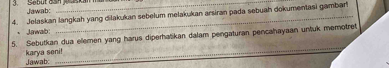 Sebut đan jelaskan mai 
Jawab: 
4. Jelaskan langkah yang dilakukan sebelum melakukan arsiran pada sebuah dokumentasi gambar! 
Jawab: 
5. Sebutkan dua elemen yang harus diperhatikan dalam pengaturan pencahayaan untuk memotret 
_ 
karya seni! 
Jawab: