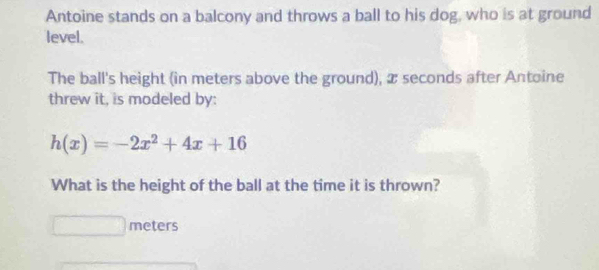 Antoine stands on a balcony and throws a ball to his dog, who is at ground 
level. 
The ball's height (in meters above the ground), x seconds after Antoine 
threw it, is modeled by:
h(x)=-2x^2+4x+16
What is the height of the ball at the time it is thrown?
meters