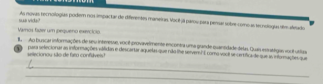 sua vida? 
As novas tecnologias podem nos impactar de diferentes maneiras. Você já parou para pensar sobre como as tecnologias têm afetado 
Vamos fazer um pequeno exercício. 
1. Ao buscar informações de seu interesse, você provavelmente encontra uma grande quantidade delas. Quais estratégias você utiliza 
para selecionar as informações válidas e descartar aquelas que não lhe servem? E como você se certífica de que as informações que 
selecionou são de fato confláveis? 
_ 
_