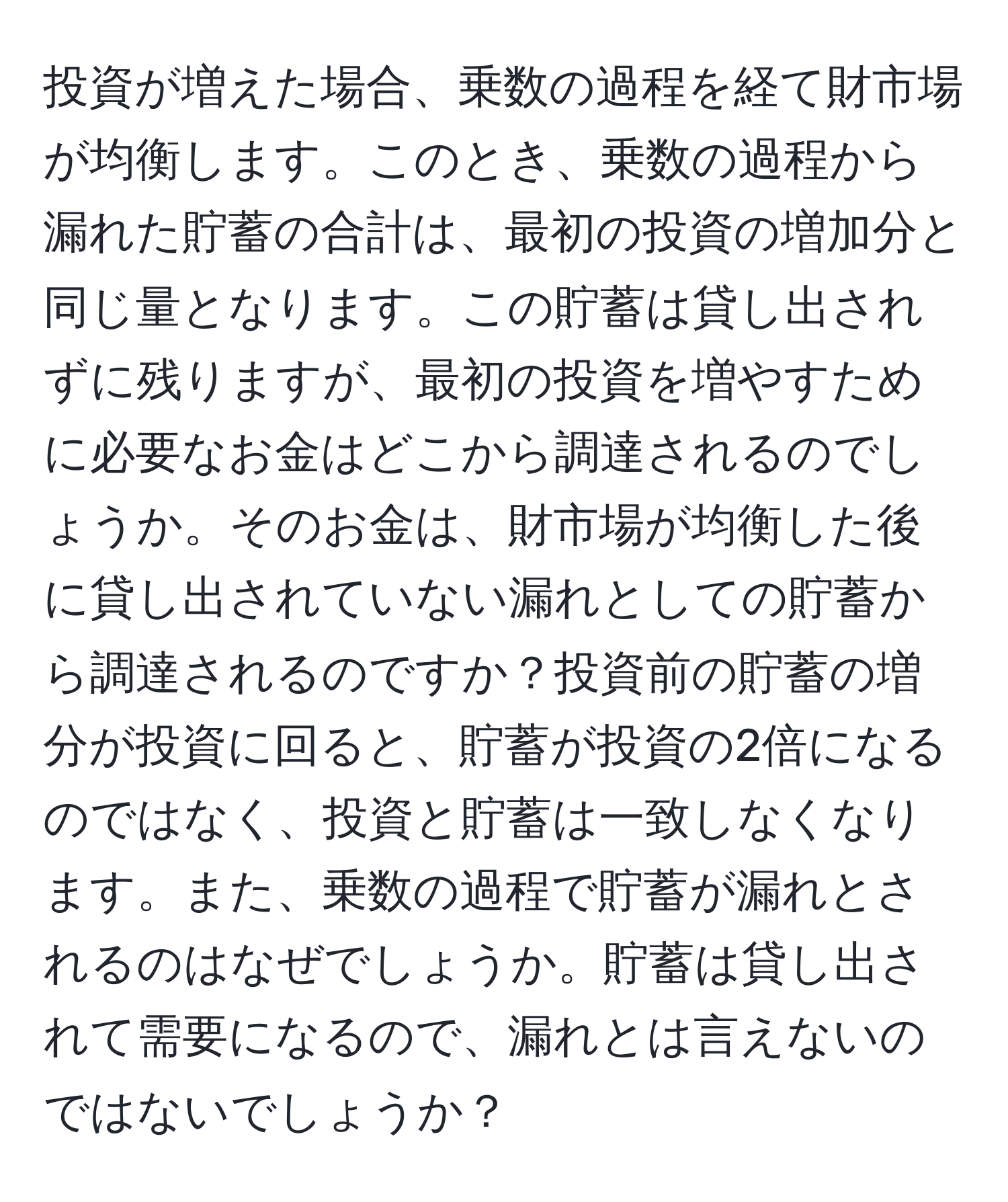 投資が増えた場合、乗数の過程を経て財市場が均衡します。このとき、乗数の過程から漏れた貯蓄の合計は、最初の投資の増加分と同じ量となります。この貯蓄は貸し出されずに残りますが、最初の投資を増やすために必要なお金はどこから調達されるのでしょうか。そのお金は、財市場が均衡した後に貸し出されていない漏れとしての貯蓄から調達されるのですか？投資前の貯蓄の増分が投資に回ると、貯蓄が投資の2倍になるのではなく、投資と貯蓄は一致しなくなります。また、乗数の過程で貯蓄が漏れとされるのはなぜでしょうか。貯蓄は貸し出されて需要になるので、漏れとは言えないのではないでしょうか？