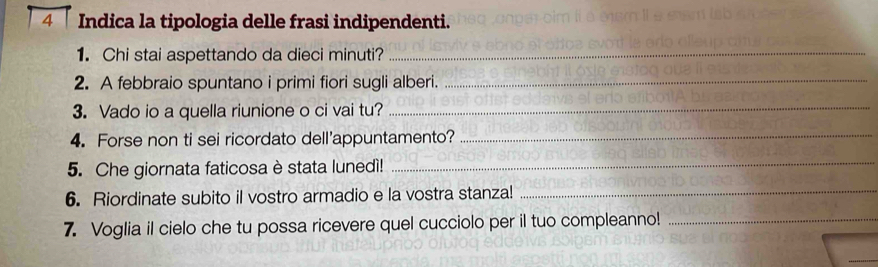 Indica la tipologia delle frasi indipendenti. 
1. Chi stai aspettando da dieci minuti?_ 
2. A febbraio spuntano i primi fiori sugli alberi._ 
3. Vado io a quella riunione o ci vai tu?_ 
4. Forse non ti sei ricordato dell'appuntamento?_ 
5. Che giornata faticosa è stata lunedì!_ 
6. Riordinate subito il vostro armadio e la vostra stanza!_ 
7. Voglia il cielo che tu possa ricevere quel cucciolo per il tuo compleanno!_ 
_