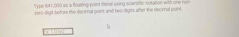 Type 841,000 as a floating-point literal using scientific notation with one non- 
zero digit before the decimal point and two digits after the decimal point. 
Ex: 1.01e2