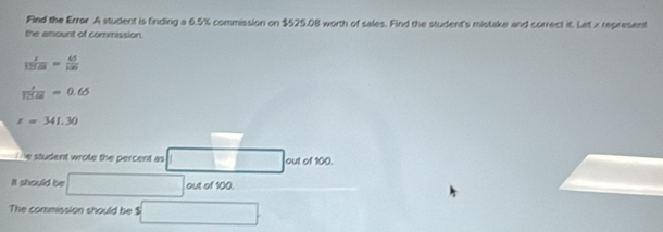 Fled the Error A student is finding a 6.5% commission on $525.08 worth of sales. Find the student's mistake and correct it. Let x represent 
the amount of commission. 
 z/325.=  5/15 125
 r/1255 =0.65
x=341.30
e student wrote the percent as out of 100. 
It should be out of 100. 
The commission should be $ □