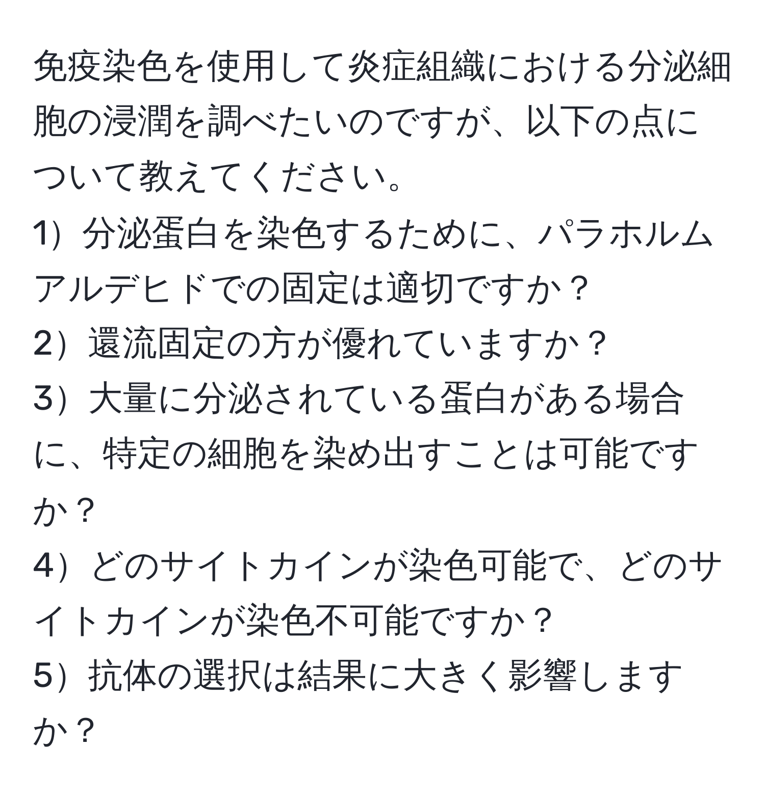 免疫染色を使用して炎症組織における分泌細胞の浸潤を調べたいのですが、以下の点について教えてください。  
1分泌蛋白を染色するために、パラホルムアルデヒドでの固定は適切ですか？  
2還流固定の方が優れていますか？  
3大量に分泌されている蛋白がある場合に、特定の細胞を染め出すことは可能ですか？  
4どのサイトカインが染色可能で、どのサイトカインが染色不可能ですか？  
5抗体の選択は結果に大きく影響しますか？