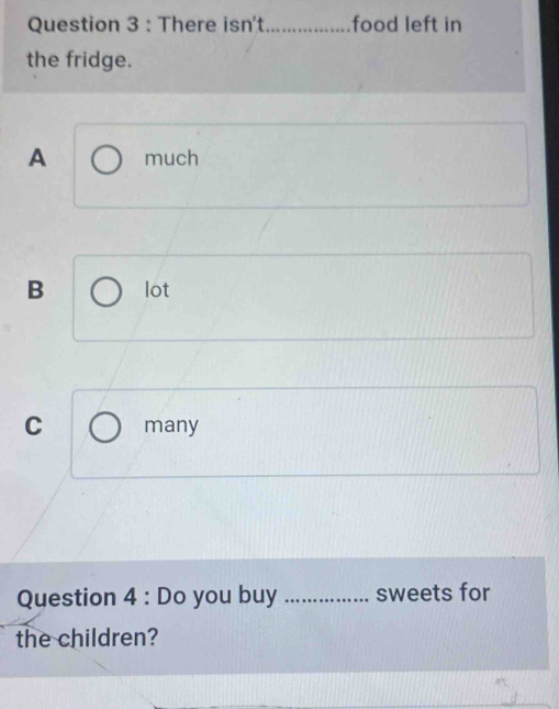 There isn't_ food left in
the fridge.
A much
B lot
C many
Question 4 : Do you buy _sweets for
the children?