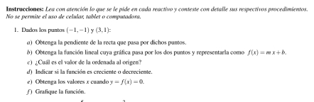 Instrucciones: Lea con atención lo que se le pide en cada reactivo y conteste con detalle sus respectivos procedimientos. 
No se permite el uso de celular, tablet o computadora. 
1. Dados los puntos (-1,-1) 1 (3,1) : 
a) Obtenga la pendiente de la recta que pasa por dichos puntos. 
b) Obtenga la función lineal cuya gráfica pasa por los dos puntos y representarla como f(x)=mx+b. 
c) ¿Cuál es el valor de la ordenada al origen? 
d Indicar si la función es creciente o decreciente. 
e) Obtenga los valores x cuando y=f(x)=0. 
Grafique la función.