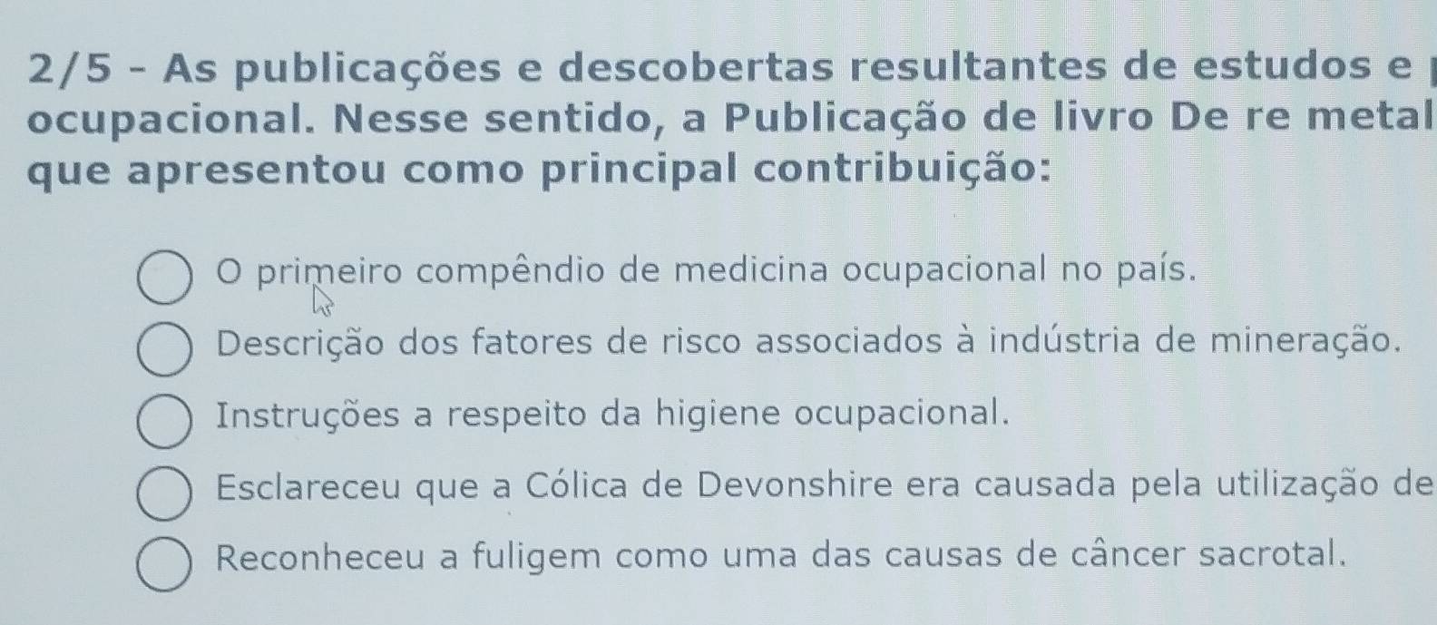 2/5 - As publicações e descobertas resultantes de estudos e
ocupacional. Nesse sentido, a Publicação de livro De re metal
que apresentou como principal contribuição:
O primeiro compêndio de medicina ocupacional no país.
Descrição dos fatores de risco associados à indústria de mineração.
Instruções a respeito da higiene ocupacional.
Esclareceu que a Cólica de Devonshire era causada pela utilização de
Reconheceu a fuligem como uma das causas de câncer sacrotal.