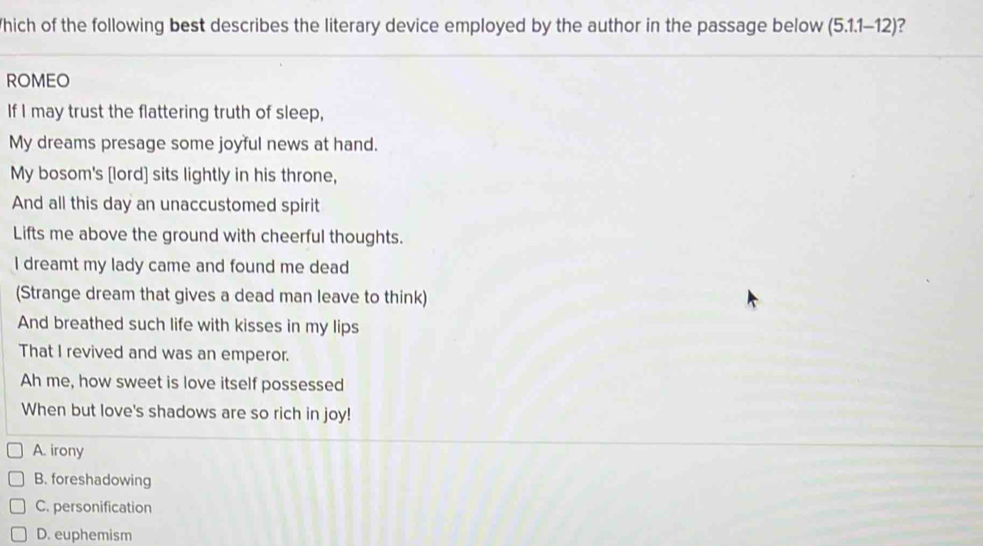 Which of the following best describes the literary device employed by the author in the passage below (5.1.1-12) 2
ROMEO
If I may trust the flattering truth of sleep,
My dreams presage some joyful news at hand.
My bosom's [lord] sits lightly in his throne,
And all this day an unaccustomed spirit
Lifts me above the ground with cheerful thoughts.
I dreamt my lady came and found me dead
(Strange dream that gives a dead man leave to think)
And breathed such life with kisses in my lips
That I revived and was an emperor.
Ah me, how sweet is love itself possessed
When but love's shadows are so rich in joy!
A. irony
B. foreshadowing
C. personification
D. euphemism