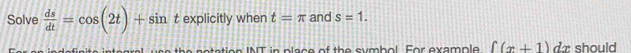 Solve  ds/dt =cos (2t)+sin t explicitly when t=π and s=1. 
e te grel us e the netation INT in place of the symbol. For example ∈t (x+1)dx should