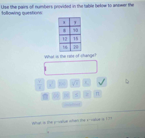 Use the pairs of numbers provided in the table below to answer the 
following questions: 
What is the rate of change?
 Y/X  x^2 f(x) sqrt[n](x) X_n
(x) beginvmatrix xendvmatrix S 2 π
Undefined 
What is the y -value when the x -value is 17?