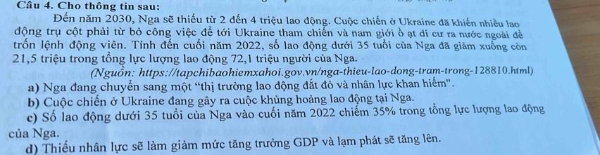 Cho thông tin sau:
Đến năm 2030, Nga sẽ thiếu từ 2 đến 4 triệu lao động. Cuộc chiến ở Ukraine đã khiến nhiều lao
động trụ cột phải từ bỏ công việc đề tới Ukraine tham chiến và nam giới ồ ạt di cư ra nước ngoài đề
trốn lệnh động viên. Tính đến cuối năm 2022, số lao động dưới 35 tuổi của Nga đã giảm xuống còn
21,5 triệu trong tổng lực lượng lao động 72, 1 triệu người của Nga.
(Nguồn: https://tapchibaohiemxahoi.gov.vn/nga-thieu-lao-dong-tram-trong-128810.html)
a) Nga đang chuyển sang một “thị trường lao động đắt đỏ và nhân lực khan hiếm'.
b) Cuộc chiến ở Ukraine đang gây ra cuộc khủng hoảng lao động tại Nga.
c) Số lao động dưới 35 tuổi của Nga vào cuối năm 2022 chiếm 35% trong tổng lực lượng lao động
của Nga.
d) Thiếu nhân lực sẽ làm giảm mức tăng trưởng GDP và lạm phát sẽ tăng lên.