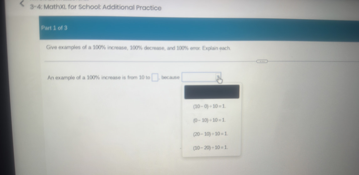 3-4: MathXL for School: Additional Practice 
Part 1 of 3 
Give examples of a 100% increase, 100% decrease, and 100% error. Explain each. 
An example of a 100% increase is from 10 to □ , because
(10-0)/ 10=1
(0-10)/ 10=1.
(20-10)/ 10=1
(10-20)/ 10=1.