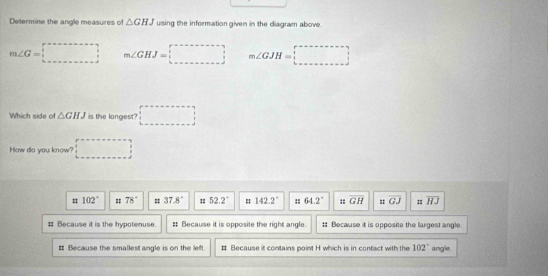 Determine the angle measures of △ GHJ using the information given in the diagram above.
m∠ G=□ m∠ GHJ=□ m∠ GJH=□
Which side of △ GHJ is the longest? □ 
How do you know? □ 
:: 102° :: 78° :: 37.8° :: 52.2° :: 142.2° :: 64.2° :: overline GH :: overline GJ ::overline HJ
: Because it is the hypotenuse. : Because it is opposite the right angle. : Because it is opposite the largest angle
# Because the smallest angle is on the left. :: Because it contains point H which is in contact with the 102° angle