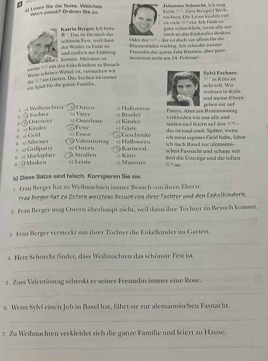 Lesen Sie die Texte. Welches Johannes Schörcht. Ich mag
Wort passt? Ordnen Sie zu.  kine    , Zum Beispiel Weih-
nachten: Die Leute käufen viel
zu viele « * ein. Ich finde es
Katrin Berger. Ich líebeganz schrecklich, wenn alle nur
b . Das ist für mich dasnoch an das Einkaufen denken.
schönste Fest, weil dann  Oder der  * - der ist doch vor allem für die
der Winter zu Ende ist Blumenläden wichtig. Ich schenke meiner
und endlich der Frühling Freundin das ganze Jahr Blumen, aber ganz
kommt. Méistens ist bestimmt nicht am 14. Februar!
meine   * men Enkelkindern zu Besuch.
Wenn schönes Wetter ist, verstecken wir Sylvi Fechner.
die   im Garten. Das Suchen ist immer  in Köln ist
ein Spaß für die ganze Familie.
echt toll. Wir
wohnen in Köln
und meine Eltern
gehen nie auf
1. aWeihnachten  Ostern c Halloween Partys. Aber am Rosenmontag
2  Tochter # Vater  Bruder verkleiden wir uns alle und
s.  Ostereier b Osterhase  Kinder tanzen und feiern auf den
4 a Kinder Feste el Gäste das ist total cool. Später, wenn
s. a) Geld b Essen Geschenke ich mein eigenes Geld habe, fahre
6. a) Silvester B Valentinstag @) Halloween ich nach Basel zur alemanni-
7. 。] Grillparty 5 Ostern  Karneval schen Fasnacht und schaue mi
8. «) Marktplatz D Straßen c) Kino dort die Umzüge und die tollen
2.  Masken b) Leute c) Museum an.
b) Diese Sätze sind falsch. Korrigieren Sie sie.
1. Frau Berger hat zu Weihnachten immer Besuch von ihren Eltern.
Frau Berger hat zu Ostern meistens Besuch von ihrer Tochter und den Enkelkindern.
_
2. Frau Berger mag Ostern überhaupt nicht, weil dann ihre Tochter zu Besuch kommt.
3. Frau Berger versteckt mit ihrer Tochter die Enkelkinder im Garten.
_
a. Herr Schorcht findet, dass Weihnachten das schönste Fest ist.
_
s. Zum Valentinstag schenkt er seiner Freundin immer eine Rose.
_
g. Wenn Sylvi einen Job in Basel hat, fährt sie zur alemannischen Fasnacht.
_
7. Zu Weihnachten verkleidet sich die ganze Familie und feiert zu Hause.
_