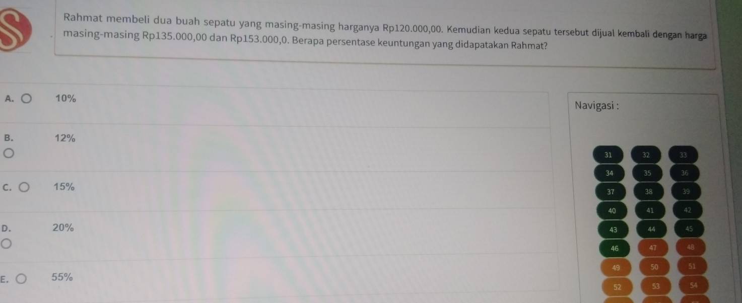 Rahmat membeli dua buah sepatu yang masing-masing harganya Rp120.000,00. Kemudian kedua sepatu tersebut dijual kembali dengan harga
masing-masing Rp135.000,00 dan Rp153.000,0. Berapa persentase keuntungan yang didapatakan Rahmat?
A. ○ 10%
Navigasi :
B. 12%
31 32 33
34 35 36
C. 15%
37 38 39
40 41 42
D. 20% 45
43 44
46 47 4B
49 50 51
E. 55%
52 53 54