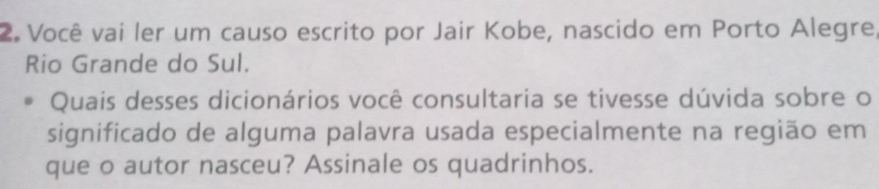 Você vai ler um causo escrito por Jair Kobe, nascido em Porto Alegre 
Rio Grande do Sul. 
Quais desses dicionários você consultaria se tivesse dúvida sobre o 
significado de alguma palavra usada especialmente na região em 
que o autor nasceu? Assinale os quadrinhos.