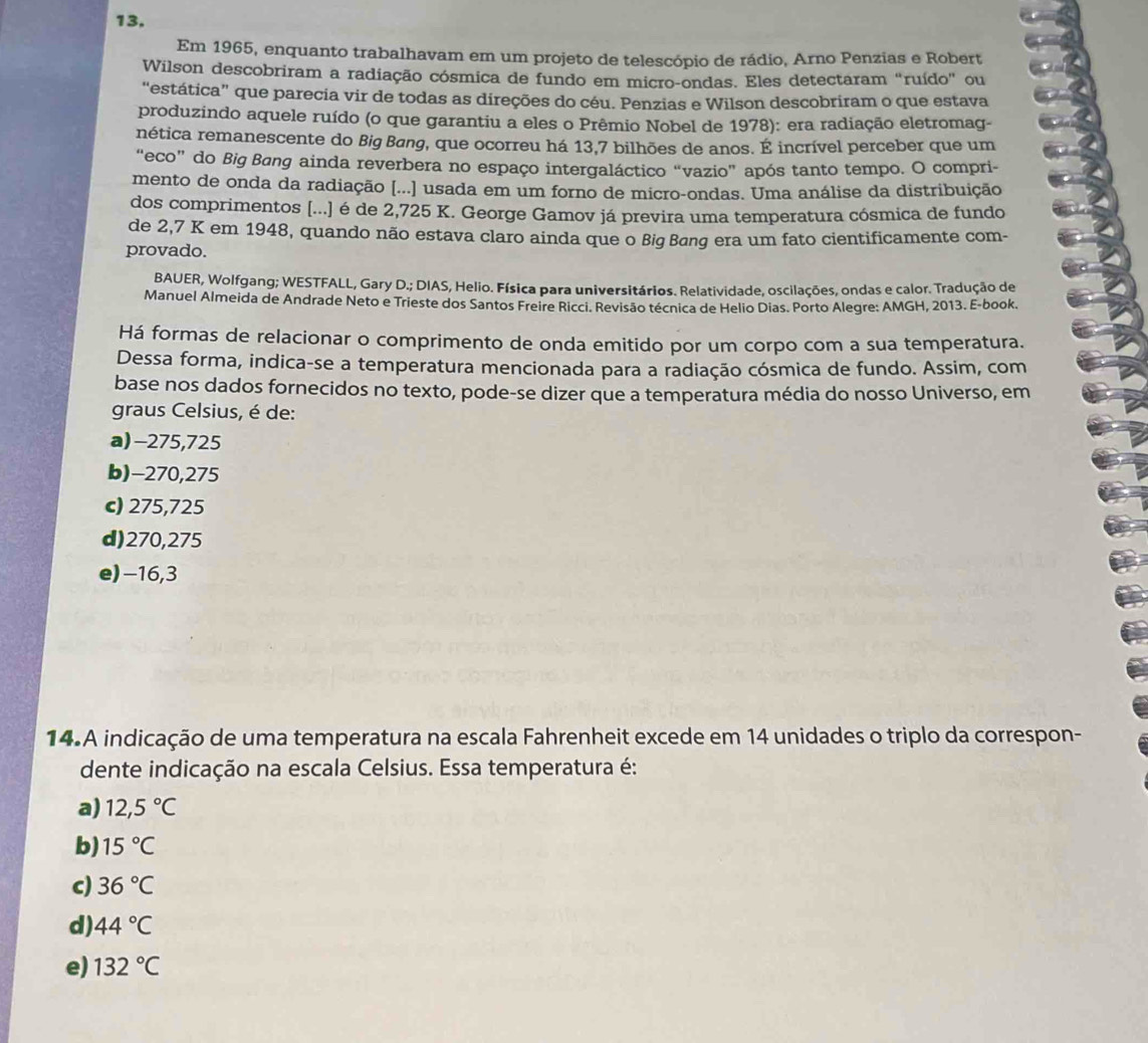 Em 1965, enquanto trabalhavam em um projeto de telescópio de rádio, Arno Penzias e Robert
Wilson descobriram a radiação cósmica de fundo em micro-ondas. Eles detectaram “ruído” ou
“estática” que parecia vir de todas as direções do céu. Penzias e Wilson descobriram o que estava
produzindo aquele ruído (o que garantiu a eles o Prêmio Nobel de 1978): era radiação eletromag-
nética remanescente do Big Bøng, que ocorreu há 13,7 bilhões de anos. É incrível perceber que um
“eco” do Big Bang ainda reverbera no espaço intergaláctico “vazio” após tanto tempo. O compri-
mento de onda da radiação [...] usada em um forno de micro-ondas. Uma análise da distribuição
dos comprimentos [...] é de 2,725 K. George Gamov já previra uma temperatura cósmica de fundo
de 2,7 K em 1948, quando não estava claro ainda que o Big Bang era um fato cientificamente com-
provado.
BAUER, Wolfgang; WESTFALL, Gary D.;DIAS 6, Helio. Física para universitários. Relatividade, oscilações, ondas e calor. Tradução de
Manuel Almeida de Andrade Neto e Trieste dos Santos Freire Ricci. Revisão técnica de Helio Dias. Porto Alegre: AMGH, 2013. E-book.
Há formas de relacionar o comprimento de onda emitido por um corpo com a sua temperatura.
Dessa forma, indica-se a temperatura mencionada para a radiação cósmica de fundo. Assim, com
base nos dados fornecidos no texto, pode-se dizer que a temperatura média do nosso Universo, em
graus Celsius, é de:
a)-275,725
b)-270,275
c) 275,725
d)270,275
e)-16,3
14.A indicação de uma temperatura na escala Fahrenheit excede em 14 unidades o triplo da correspon-
dente indicação na escala Celsius. Essa temperatura é:
a) 12,5°C
b) 15°C
c) 36°C
d) 44°C
e) 132°C