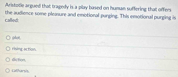 Aristotle argued that tragedy is a play based on human suffering that offers
the audience some pleasure and emotional purging. This emotional purging is
called:
plot.
rising action.
diction.
catharsis.