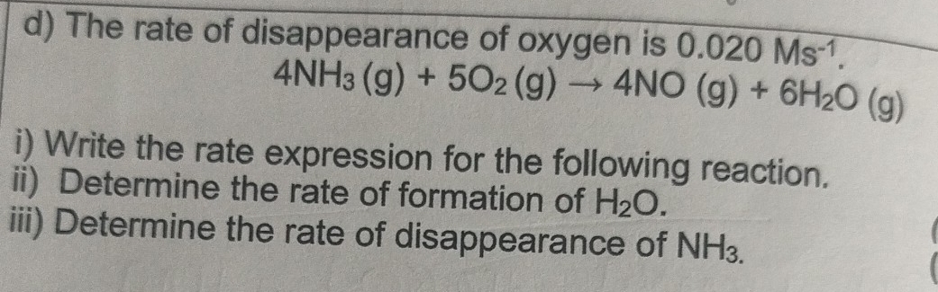 The rate of disappearance of oxygen is 0.020Ms^(-1).
4NH_3(g)+5O_2(g)to 4NO(g)+6H_2O(g)
i) Write the rate expression for the following reaction. 
ii) Determine the rate of formation of H_2O. 
iii) Determine the rate of disappearance of NH_3.