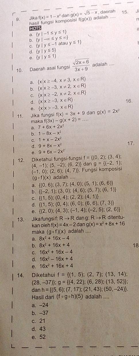 Jika f(x)=1-x^2 _ dan g(x)=sqrt(5-x) , daerah 15. J
hasil fungsi komposisi f(g(x)) adalah
n
HO
a.  y|-1≤ y≤ 1
b.  y|-∈fty ≤ y≤ ∈fty  atau y≤ 1
C.  y|y≤ -1
d.  y|y≤ 5
e.  y|y≤ 1
10. Daerah asal fungsi  (sqrt(2x+6))/3x+9  adalah ....
a.  x|x≥ -4,x!= 3,x∈ R
b.  x|x≥ -3,x!= 2,x∈ R
C.  x|x≥ -2,x!= 2,x∈ R
d.  x|x≥ -3,x∈ R . 16.
e.  x|x>-3,x∈ R
11. Jika fungsi f(x)=3x+9 dan g(x)=2x^2
maka f(3x)-g(x+2)= A+1 _
a. 7+6x+2x^2
b. 1-8x-x^2
C. 1+x-2x^2
d. 9+8x-x^2 17.
e. 9+6x-2x^2
12. Diketahui fungsi-fungsi f= (0,2);(3,4);
(4,-1);(5,-2);(6,2) dan g= (-2,1);
(-1,0);(2,6);(4,7). Fungsi komposisi
(gcirc f)(x) adalah ....
a.  (0,6);(3,7);(4,0);(5,1);(6,6)
b.  (-2,1);(3,0);(4,6);(5,7);(6,1)
C.  (1,5);(0,4);(2,2);(4,1)
d.  (1,5);(0,4);(6,0);(6,6),(7,3)
e.  (2,0);(4,3);(-1,4);(-2,5);(2,6)
13. Jika fungsi f: R → R dan g: F to R ditentu
kan oleh f(x)=4x-2d ng(x)=x^2+8x+16
maka (gcirc f)(x) adalah ....
a. 8x^2+16x-4
b. 8x^2+16x+4 18
C. 16x^2+16x-4
d. 16x^2-16x+4
e. 16x^2+16x+4
14. Diketahui f= (1,5);(2,7);(13,14);
(28,-37) ;g= (4,22);(6,28);(13,52) ;
dan h= (5,6);(7,17);(21,43);(50,-24) .
Hasil dari (fcirc gcirc h)(5) adalah ....
a. -24
b. -37
c. 21
d. 43
e. 52