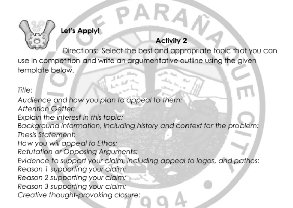 ARAN 
Let's Apply! 
Activity 2 
Directions: Select the best and appropriate topic that you can 
use in competition and write an argumentative outline using the given 
template below. 
Title: 
Audience and how you plan to appeal to them: 
Attention Getter: 
Explain the interest in this topic: 
Background information, including history and context for the problem: 
Thesis Statement: 
How you will appeal to Ethos: 
Refutation or Opposing Arguments: 
Evidence to support your claim, including appeal to logos, and pathos: 
Reason 1 supporting your claim: 
Reason 2 supporting your claim: 
Reason 3 supporting your claim: 
Creative thought-provoking closure: