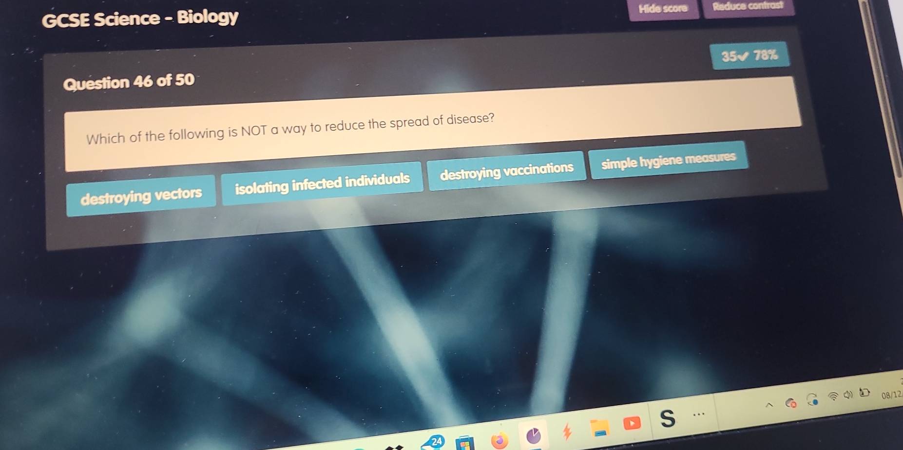 GCSE Science - Biology
Hide score Reduce contrast
Question 46 of 50 35✔ 78%
Which of the following is NOT a way to reduce the spread of disease?
destroying vectors isolating infected individuals destroying vaccinations simple hygiene measures
08/12