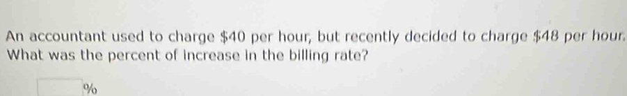 An accountant used to charge $40 per hour, but recently decided to charge $48 per hour. 
What was the percent of increase in the billing rate? 
□