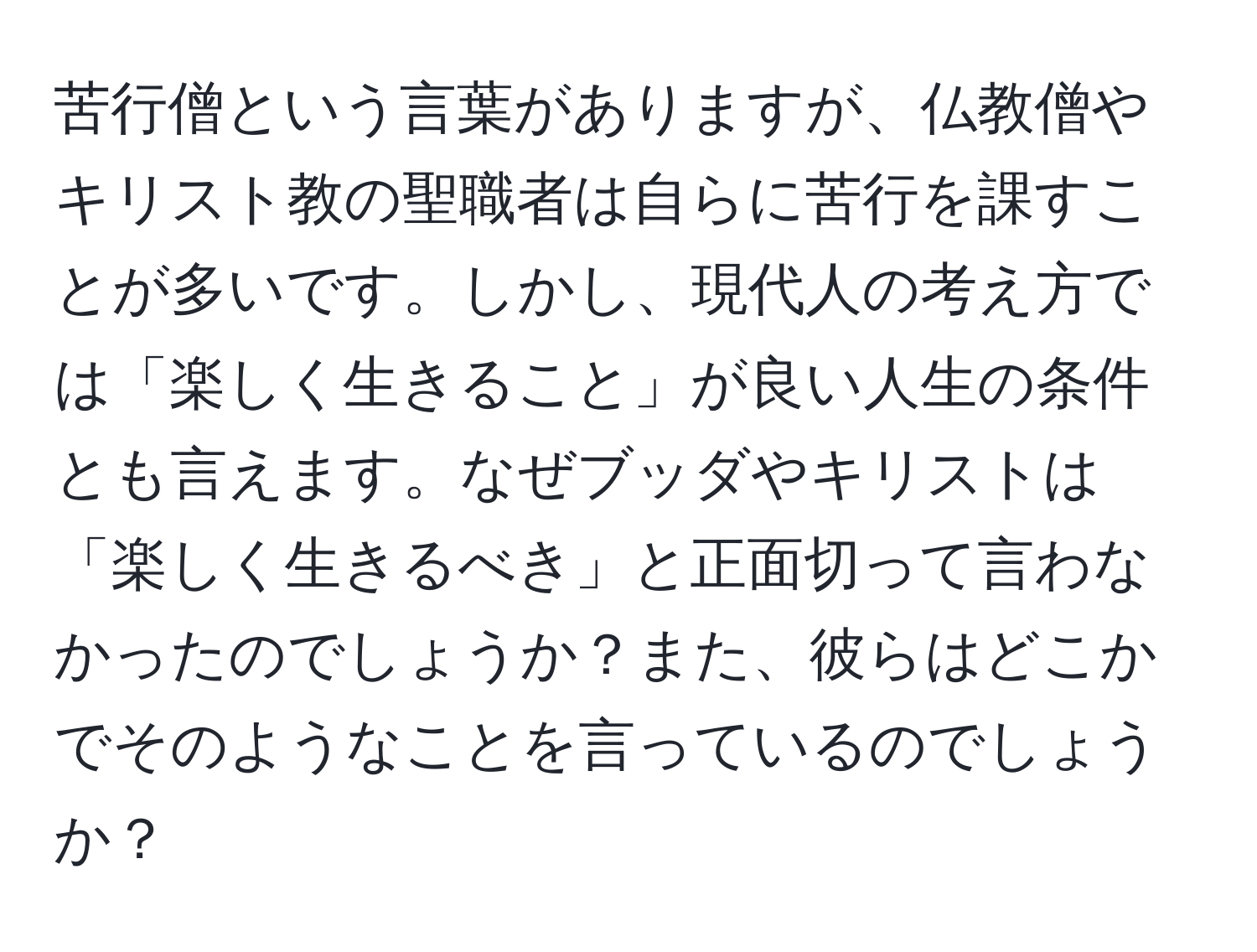 苦行僧という言葉がありますが、仏教僧やキリスト教の聖職者は自らに苦行を課すことが多いです。しかし、現代人の考え方では「楽しく生きること」が良い人生の条件とも言えます。なぜブッダやキリストは「楽しく生きるべき」と正面切って言わなかったのでしょうか？また、彼らはどこかでそのようなことを言っているのでしょうか？