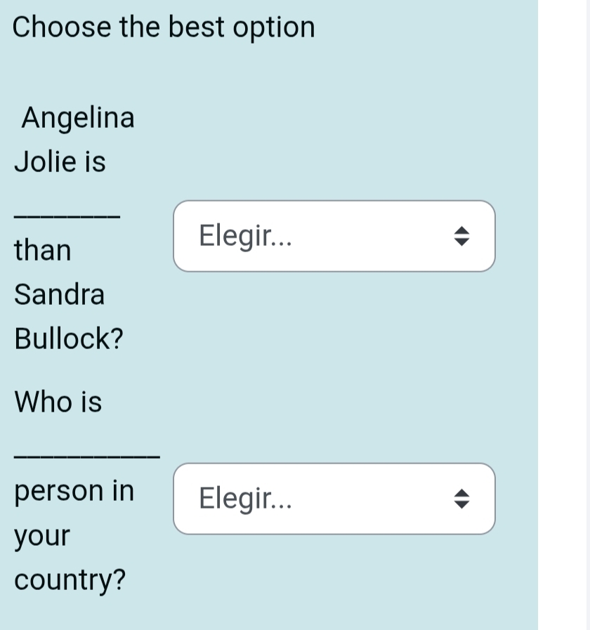 Choose the best option 
Angelina 
Jolie is 
_ 
than 
Elegir... 
Sandra 
Bullock? 
Who is 
person in Elegir... 
your 
country?