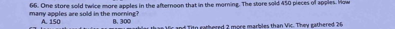 One store sold twice more apples in the afternoon that in the morning. The store sold 450 pieces of apples. How
many apples are sold in the morning?
A. 150 B. 300
than Vic and Tito gathered 2 more marbles than Vic. They gathered 26