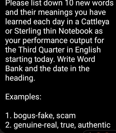 Please list down 10 new words 
and their meanings you have 
learned each day in a Cattleya 
or Sterling thin Notebook as 
your performance output for 
the Third Quarter in English 
starting today. Write Word 
Bank and the date in the 
heading. 
Examples: 
1. bogus-fake, scam 
2. genuine-real, true, authentic