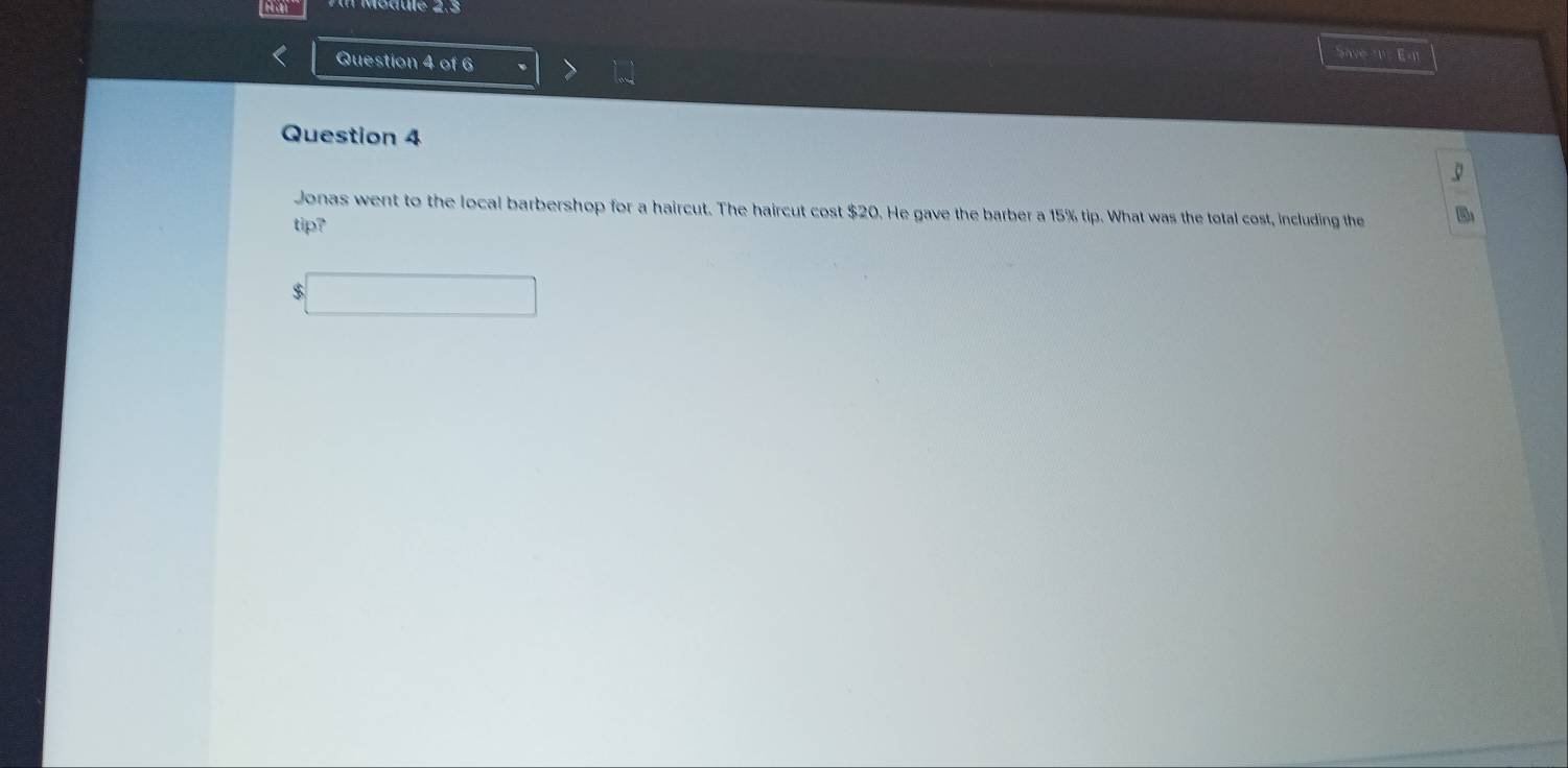 Save n= E=i 
Question 4 
Jonas went to the local barbershop for a haircut. The haircut cost $20. He gave the barber a 15% tip. What was the total cost, including the 
tip? 
□