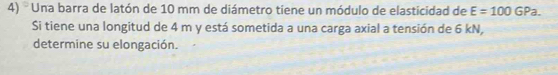 ' Una barra de latón de 10 mm de diámetro tiene un módulo de elasticidad de E=100GPa. 
Si tiene una longitud de 4 m y está sometida a una carga axial a tensión de 6 kN, 
determine su elongación.