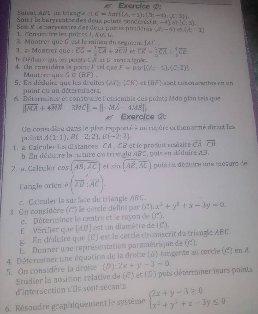 Exercice ①:
Soient ABC un triangle et G=bar (A;-1);(B;-4);(C;3) .
Soit / le barycentre des deux points pondérés (B;-4) et (C;3).
Soit K le barycentre des deux points pondérés (B;-4) et (A;-1)
1. Construire les points I, Ket G.
2. Montrer que G est le milieu du segment [A/] .
3. a- Montrer que : vector CG= 1/2 vector CA+2vector CB et vector CK= 1/5 vector CA+ 4/5 vector CB.
b- Déduire que les points C,K et G sont alignés.
4. On considère le point F tel que F=bar (A;-1),(C;3) .
Montrer que G∈ (BF).
5. En déduire que les droites (AI); (CK) et (BF) sont concourantes en un
point qu'on déterminera.
6. Déterminer et construire l'ensemble des points Mdu plan tels que :
||vector MA+4vector MB-3vector MC||=||-vector MA-4vector MB||.
 Exercice ②:
On considère dans le plan rapporté à un repère orthonormé direct les
points A(1;1),B(-2;2),B(-2;2).
1. a. Calculer les distances CA , CB et le produit scalaire vector CA· vector CB.
b. En déduire la nature du triangle ABC, puis en déduire AB.
2. a. Calculer cos (overline overline AB;overline AC) et sin (vector AB;vector AC) puis en déduire une mesure de
l'angle orienté (vector AB;vector AC).
c. Calculer la surface du triangle ABC.
3. On considère (C) le cercle défini par (C): x^2+y^2+x-3y=0.
e. Déterminer le centre et le rayon de (C).
f. Vérifier que [AB] est un diamètre de (C).
g. En déduire que (C) est le cercle circonscrit du triangle ABC.
h. Donner une représentation paramétrique de (C).
4. Déterminer une équation de la droite (Δ) tangente au cercle (C) en A.
5. On considère la droite (D): 2x+y-3=0.
Etudier la position relative de (C) et (D) puis déterminer leurs points
d’intersection s’ils sont sécants.
6. Résoudre graphiquement le système beginarrayl 2x+y-3≥ 0 x^2+y^2+x-3y≤ 0endarray.