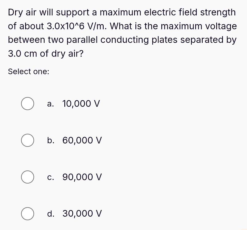 Dry air will support a maximum electric field strength
of about 3.0* 10^(wedge)6 V/r | h. What is the maximum voltage
between two parallel conducting plates separated by
3.0 cm of dry air?
Select one:
a. 10,000 V
b. 60,000 V
c. 90,000 V
d. 30,000 V