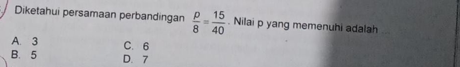 Diketahui persamaan perbandingan  p/8 = 15/40 . Nilai p yang memenuhi adalah
A. 3 C. 6
B. 5 D. 7