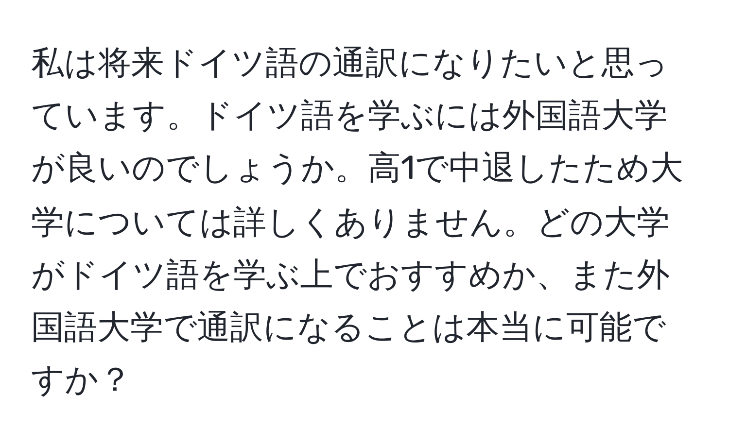 私は将来ドイツ語の通訳になりたいと思っています。ドイツ語を学ぶには外国語大学が良いのでしょうか。高1で中退したため大学については詳しくありません。どの大学がドイツ語を学ぶ上でおすすめか、また外国語大学で通訳になることは本当に可能ですか？