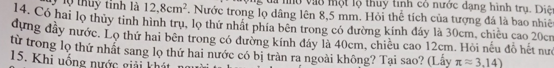 ộng đa nho vào một lộ thuy tinh có nước dạng hình trụ. Diệ 
l lộ thuy tinh là 12, 8cm^2. Nước trong lọ dâng lên 8,5 mm. Hỏi thể tích của tượng đá là bao nhiê 
14. Có hai lọ thủy tinh hình trụ, lọ thứ nhất phía bên trong có đường kính đáy là 30cm, chiều cao 20cr
đựng đầy nước. Lọ thứ hai bên trong có đường kính đáy là 40cm, chiều cao 12cm. Hỏi nếu đổ hết nưc 
từ trong lọ thứ nhất sang lọ thứ hai nước có bị tràn ra ngoài không? Tại sao? (Lấy π approx 3.14)
15. Khi uống nước giải khát