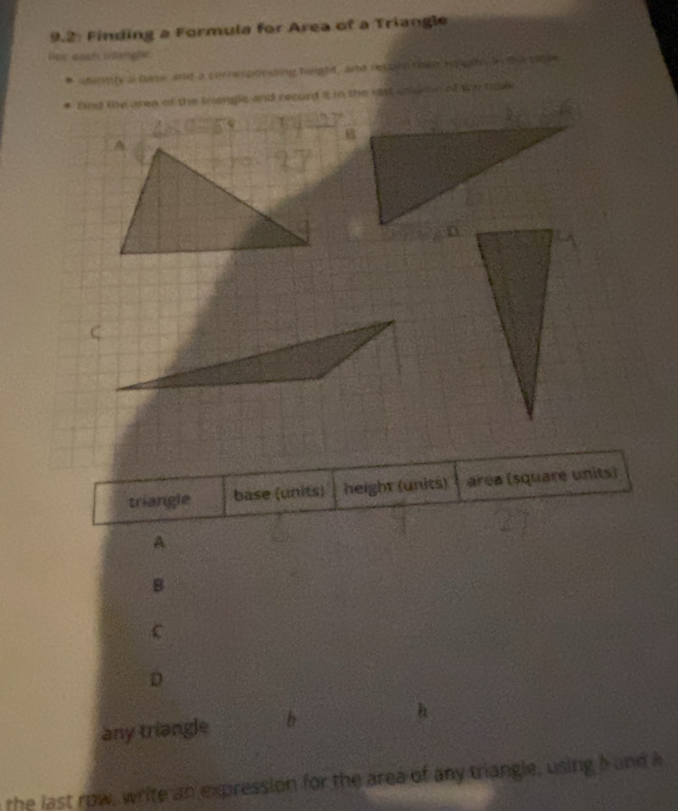 9.2: Finding a Formula for Area of a Triangle 
Ber east irlangle 
identify a base, and a corresponding height, and reppin then egight e the tille 
find the ara of the tranlle and record it in the rst coluin of wo toak 
triangle base (units) height (units) area (square units) 
A 
B 
C 
D 
any triangle b 
the last row, write an expression for the area of any triangle, using hand k