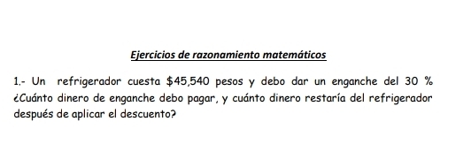 Ejercicios de razonamiento matemáticos 
1.- Un refrigerador cuesta $45,540 pesos y debo dar un enganche del 30 %
eCuánto dinero de enganche debo pagar, y cuánto dinero restaría del refrigerador 
después de aplicar el descuento?