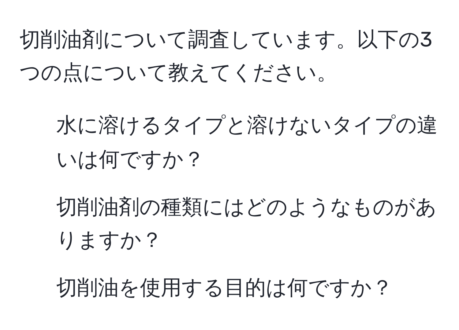 切削油剤について調査しています。以下の3つの点について教えてください。  
1. 水に溶けるタイプと溶けないタイプの違いは何ですか？  
2. 切削油剤の種類にはどのようなものがありますか？  
3. 切削油を使用する目的は何ですか？