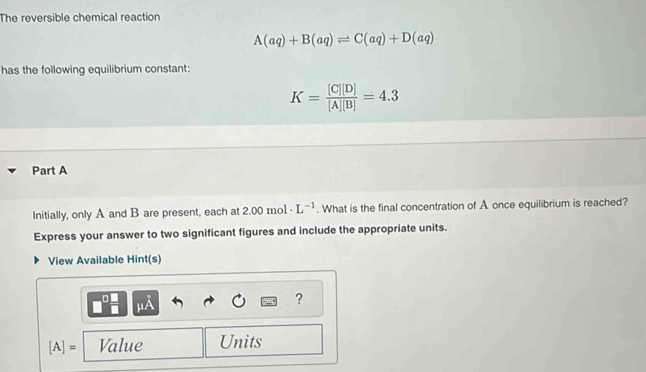 The reversible chemical reaction
A(aq)+B(aq)leftharpoons C(aq)+D(aq)
has the following equilibrium constant:
K= [C][D]/[A][B] =4.3
Part A 
Initially, only A and B are present, each at 2.00 mo1 · L^(-1). What is the final concentration of A once equilibrium is reached? 
Express your answer to two significant figures and include the appropriate units. 
View Available Hint(s) 
A 
?
[A]= Value Units