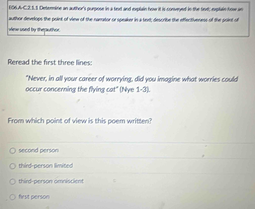 E06.A-C.2.1.1 Determine an author's purpose in a text and explain how it is conveyed in the text; explain how an
author develops the point of view of the narrator or speaker in a text; describe the effectiveness of the soint of
view used by the;author.
Reread the first three lines:
"Never, in all your career of worrying, did you imagine what worries could
occur concerning the flying cat" (Nye 1-3).
From which point of view is this poem written?
second person
third-person limited
third-person omniscient
first person